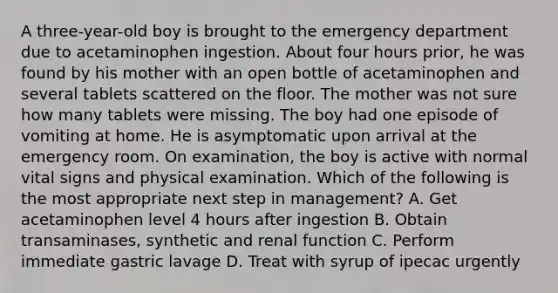 A three-year-old boy is brought to the emergency department due to acetaminophen ingestion. About four hours prior, he was found by his mother with an open bottle of acetaminophen and several tablets scattered on the floor. The mother was not sure how many tablets were missing. The boy had one episode of vomiting at home. He is asymptomatic upon arrival at the emergency room. On examination, the boy is active with normal vital signs and physical examination. Which of the following is the most appropriate next step in management? A. Get acetaminophen level 4 hours after ingestion B. Obtain transaminases, synthetic and renal function C. Perform immediate gastric lavage D. Treat with syrup of ipecac urgently