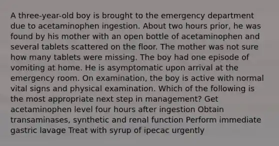 A three-year-old boy is brought to the emergency department due to acetaminophen ingestion. About two hours prior, he was found by his mother with an open bottle of acetaminophen and several tablets scattered on the floor. The mother was not sure how many tablets were missing. The boy had one episode of vomiting at home. He is asymptomatic upon arrival at the emergency room. On examination, the boy is active with normal vital signs and physical examination. Which of the following is the most appropriate next step in management? Get acetaminophen level four hours after ingestion Obtain transaminases, synthetic and renal function Perform immediate gastric lavage Treat with syrup of ipecac urgently