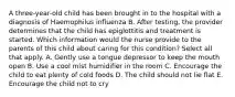 A three-year-old child has been brought in to the hospital with a diagnosis of Haemophilus influenza B. After testing, the provider determines that the child has epiglottitis and treatment is started. Which information would the nurse provide to the parents of this child about caring for this condition? Select all that apply. A. Gently use a tongue depressor to keep the mouth open B. Use a cool mist humidifier in the room C. Encourage the child to eat plenty of cold foods D. The child should not lie flat E. Encourage the child not to cry