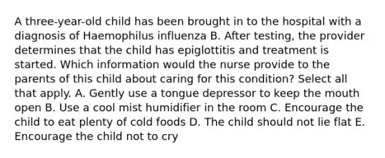 A three-year-old child has been brought in to the hospital with a diagnosis of Haemophilus influenza B. After testing, the provider determines that the child has epiglottitis and treatment is started. Which information would the nurse provide to the parents of this child about caring for this condition? Select all that apply. A. Gently use a tongue depressor to keep the mouth open B. Use a cool mist humidifier in the room C. Encourage the child to eat plenty of cold foods D. The child should not lie flat E. Encourage the child not to cry