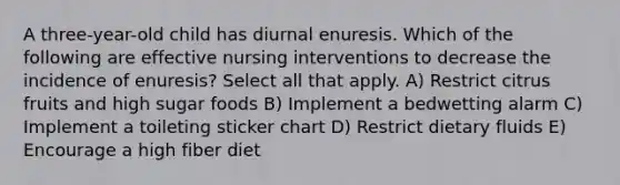 A three-year-old child has diurnal enuresis. Which of the following are effective nursing interventions to decrease the incidence of enuresis? Select all that apply. A) Restrict citrus fruits and high sugar foods B) Implement a bedwetting alarm C) Implement a toileting sticker chart D) Restrict dietary fluids E) Encourage a high fiber diet