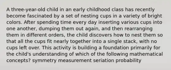 A three-year-old child in an early childhood class has recently become fascinated by a set of nesting cups in a variety of bright colors. After spending time every day inserting various cups into one another, dumping them out again, and then rearranging them in different orders, the child discovers how to nest them so that all the cups fit nearly together into a single stack, with no cups left over. This activity is building a foundation primarily for the child's understanding of which of the following mathematical concepts? symmetry measurement seriation probability