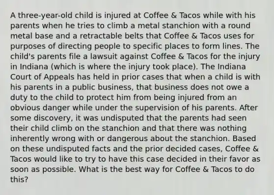 A three-year-old child is injured at Coffee & Tacos while with his parents when he tries to climb a metal stanchion with a round metal base and a retractable belts that Coffee & Tacos uses for purposes of directing people to specific places to form lines. The child's parents file a lawsuit against Coffee & Tacos for the injury in Indiana (which is where the injury took place). The Indiana Court of Appeals has held in prior cases that when a child is with his parents in a public business, that business does not owe a duty to the child to protect him from being injured from an obvious danger while under the supervision of his parents. After some discovery, it was undisputed that the parents had seen their child climb on the stanchion and that there was nothing inherently wrong with or dangerous about the stanchion. Based on these undisputed facts and the prior decided cases, Coffee & Tacos would like to try to have this case decided in their favor as soon as possible. What is the best way for Coffee & Tacos to do this?