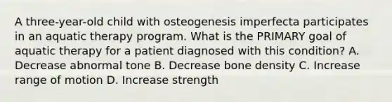 A three-year-old child with osteogenesis imperfecta participates in an aquatic therapy program. What is the PRIMARY goal of aquatic therapy for a patient diagnosed with this condition? A. Decrease abnormal tone B. Decrease bone density C. Increase range of motion D. Increase strength