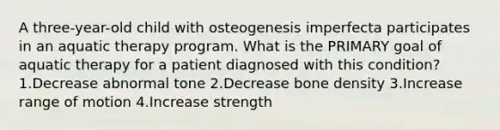 A three-year-old child with osteogenesis imperfecta participates in an aquatic therapy program. What is the PRIMARY goal of aquatic therapy for a patient diagnosed with this condition? 1.Decrease abnormal tone 2.Decrease bone density 3.Increase range of motion 4.Increase strength