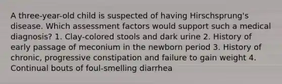 A three-year-old child is suspected of having Hirschsprung's disease. Which assessment factors would support such a medical diagnosis? 1. Clay-colored stools and dark urine 2. History of early passage of meconium in the newborn period 3. History of chronic, progressive constipation and failure to gain weight 4. Continual bouts of foul-smelling diarrhea