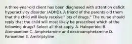 A three-year-old client has been diagnosed with attention deficit hyperactivity disorder (ADHD). A friend of the parents old them that the child will likely receive "lots of drugs." The nurse should reply that the child will most likely be prescribed which of the following drugs? Select all that apply. A. Haloperidol B. Atomoxetine C. Amphetamine and dextroamphetamine D. Paroxetine E. Amitriptyline