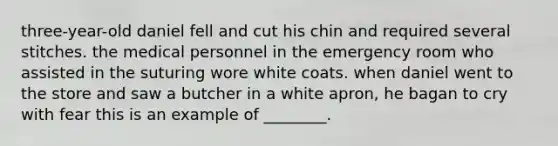 three-year-old daniel fell and cut his chin and required several stitches. the medical personnel in the emergency room who assisted in the suturing wore white coats. when daniel went to the store and saw a butcher in a white apron, he bagan to cry with fear this is an example of ________.