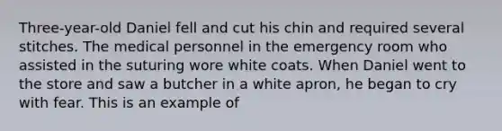 Three-year-old Daniel fell and cut his chin and required several stitches. The medical personnel in the emergency room who assisted in the suturing wore white coats. When Daniel went to the store and saw a butcher in a white apron, he began to cry with fear. This is an example of