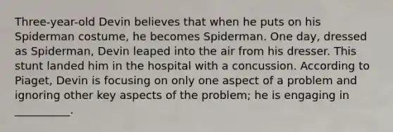 Three-year-old Devin believes that when he puts on his Spiderman costume, he becomes Spiderman. One day, dressed as Spiderman, Devin leaped into the air from his dresser. This stunt landed him in the hospital with a concussion. According to Piaget, Devin is focusing on only one aspect of a problem and ignoring other key aspects of the problem; he is engaging in __________.