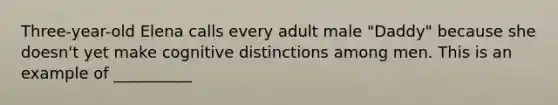 Three-year-old Elena calls every adult male "Daddy" because she doesn't yet make cognitive distinctions among men. This is an example of __________