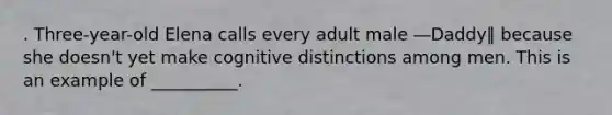 . Three-year-old Elena calls every adult male ―Daddy‖ because she doesn't yet make cognitive distinctions among men. This is an example of __________.