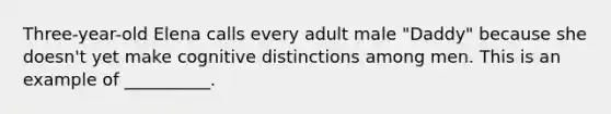 Three-year-old Elena calls every adult male "Daddy" because she doesn't yet make cognitive distinctions among men. This is an example of __________.