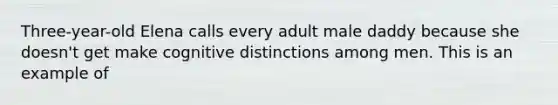 Three-year-old Elena calls every adult male daddy because she doesn't get make cognitive distinctions among men. This is an example of