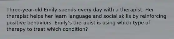 Three-year-old Emily spends every day with a therapist. Her therapist helps her learn language and social skills by reinforcing positive behaviors. Emily's therapist is using which type of therapy to treat which condition?