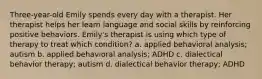 Three-year-old Emily spends every day with a therapist. Her therapist helps her learn language and social skills by reinforcing positive behaviors. Emily's therapist is using which type of therapy to treat which condition? a. applied behavioral analysis; autism b. applied behavioral analysis; ADHD c. dialectical behavior therapy; autism d. dialectical behavior therapy; ADHD