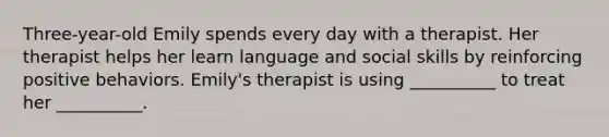 Three-year-old Emily spends every day with a therapist. Her therapist helps her learn language and social skills by reinforcing positive behaviors. Emily's therapist is using __________ to treat her __________.