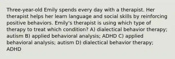 Three-year-old Emily spends every day with a therapist. Her therapist helps her learn language and social skills by reinforcing positive behaviors. Emily's therapist is using which type of therapy to treat which condition? A) dialectical behavior therapy; autism B) applied behavioral analysis; ADHD C) applied behavioral analysis; autism D) dialectical behavior therapy; ADHD