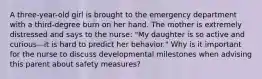 A three-year-old girl is brought to the emergency department with a third-degree burn on her hand. The mother is extremely distressed and says to the nurse: "My daughter is so active and curious—it is hard to predict her behavior." Why is it important for the nurse to discuss developmental milestones when advising this parent about safety measures?