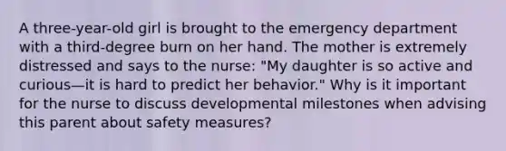 A three-year-old girl is brought to the emergency department with a third-degree burn on her hand. The mother is extremely distressed and says to the nurse: "My daughter is so active and curious—it is hard to predict her behavior." Why is it important for the nurse to discuss developmental milestones when advising this parent about safety measures?