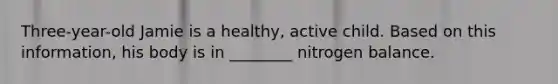Three-year-old Jamie is a healthy, active child. Based on this information, his body is in ________ nitrogen balance.