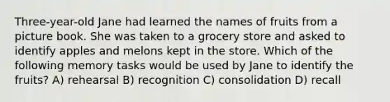 Three-year-old Jane had learned the names of fruits from a picture book. She was taken to a grocery store and asked to identify apples and melons kept in the store. Which of the following memory tasks would be used by Jane to identify the fruits? A) rehearsal B) recognition C) consolidation D) recall