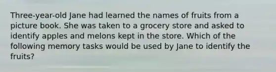 Three-year-old Jane had learned the names of fruits from a picture book. She was taken to a grocery store and asked to identify apples and melons kept in the store. Which of the following memory tasks would be used by Jane to identify the fruits?