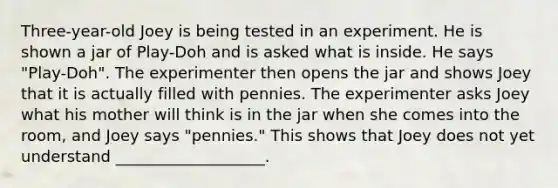 Three-year-old Joey is being tested in an experiment. He is shown a jar of Play-Doh and is asked what is inside. He says "Play-Doh". The experimenter then opens the jar and shows Joey that it is actually filled with pennies. The experimenter asks Joey what his mother will think is in the jar when she comes into the room, and Joey says "pennies." This shows that Joey does not yet understand ___________________.