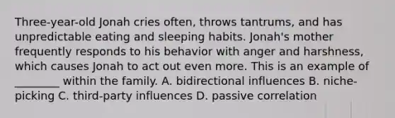 Three-year-old Jonah cries often, throws tantrums, and has unpredictable eating and sleeping habits. Jonah's mother frequently responds to his behavior with anger and harshness, which causes Jonah to act out even more. This is an example of ________ within the family. A. bidirectional influences B. niche-picking C. third-party influences D. passive correlation