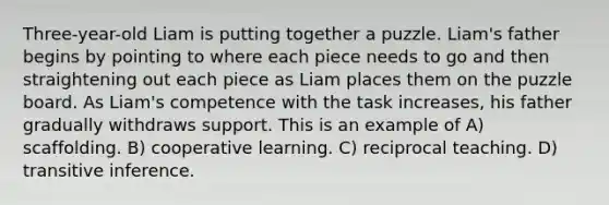 Three-year-old Liam is putting together a puzzle. Liam's father begins by pointing to where each piece needs to go and then straightening out each piece as Liam places them on the puzzle board. As Liam's competence with the task increases, his father gradually withdraws support. This is an example of A) scaffolding. B) cooperative learning. C) reciprocal teaching. D) transitive inference.