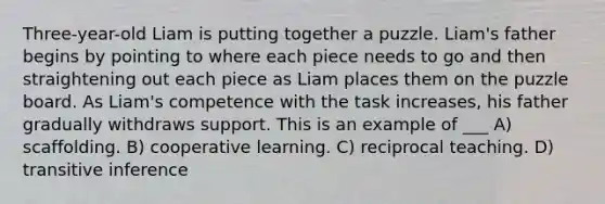 Three-year-old Liam is putting together a puzzle. Liam's father begins by pointing to where each piece needs to go and then straightening out each piece as Liam places them on the puzzle board. As Liam's competence with the task increases, his father gradually withdraws support. This is an example of ___ A) scaffolding. B) cooperative learning. C) reciprocal teaching. D) transitive inference