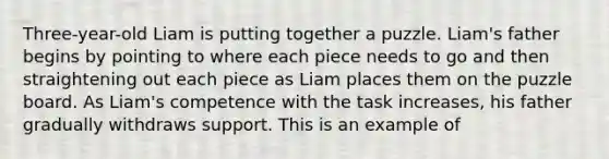 Three-year-old Liam is putting together a puzzle. Liam's father begins by pointing to where each piece needs to go and then straightening out each piece as Liam places them on the puzzle board. As Liam's competence with the task increases, his father gradually withdraws support. This is an example of