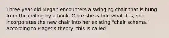 Three-year-old Megan encounters a swinging chair that is hung from the ceiling by a hook. Once she is told what it is, she incorporates the new chair into her existing "chair schema." According to Piaget's theory, this is called