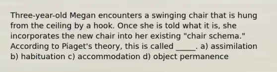 Three-year-old Megan encounters a swinging chair that is hung from the ceiling by a hook. Once she is told what it is, she incorporates the new chair into her existing "chair schema." According to Piaget's theory, this is called _____. a) assimilation b) habituation c) accommodation d) object permanence