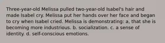 Three-year-old Melissa pulled two-year-old Isabel's hair and made Isabel cry. Melissa put her hands over her face and began to cry when Isabel cried. Melissa is demonstrating: a, that she is becoming more industrious. b. socialization. c. a sense of identity. d. self-conscious emotions.