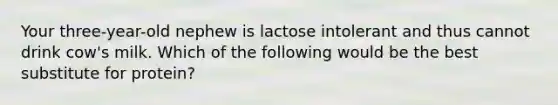 Your three-year-old nephew is lactose intolerant and thus cannot drink cow's milk. Which of the following would be the best substitute for protein?