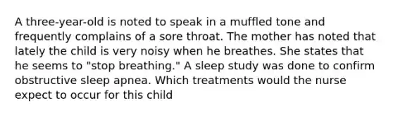 A three-year-old is noted to speak in a muffled tone and frequently complains of a sore throat. The mother has noted that lately the child is very noisy when he breathes. She states that he seems to "stop breathing." A sleep study was done to confirm obstructive sleep apnea. Which treatments would the nurse expect to occur for this child