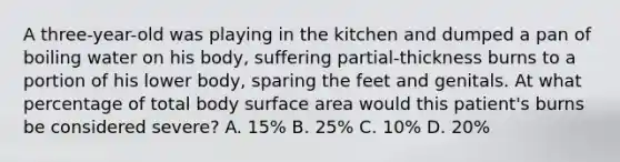 A three-year-old was playing in the kitchen and dumped a pan of boiling water on his body, suffering partial-thickness burns to a portion of his lower body, sparing the feet and genitals. At what percentage of total body surface area would this patient's burns be considered severe? A. 15% B. 25% C. 10% D. 20%