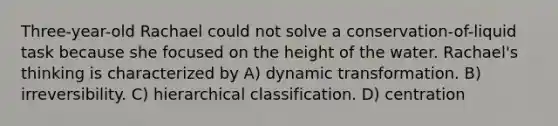 Three-year-old Rachael could not solve a conservation-of-liquid task because she focused on the height of the water. Rachael's thinking is characterized by A) dynamic transformation. B) irreversibility. C) hierarchical classification. D) centration