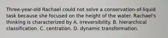 Three-year-old Rachael could not solve a conservation-of-liquid task because she focused on the height of the water. Rachael's thinking is characterized by A. irreversibility. B. hierarchical classification. C. centration. D. dynamic transformation.