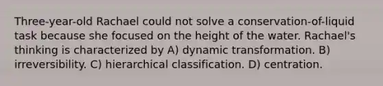 Three-year-old Rachael could not solve a conservation-of-liquid task because she focused on the height of the water. Rachael's thinking is characterized by A) dynamic transformation. B) irreversibility. C) hierarchical classification. D) centration.