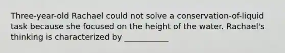 Three-year-old Rachael could not solve a conservation-of-liquid task because she focused on the height of the water. Rachael's thinking is characterized by ___________