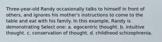 Three-year-old Randy occasionally talks to himself in front of others, and ignores his mother's instructions to come to the table and eat with his family. In this example, Randy is demonstrating Select one: a. egocentric thought. b. intuitive thought. c. conservation of thought. d. childhood schizophrenia.