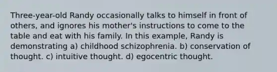 Three-year-old Randy occasionally talks to himself in front of others, and ignores his mother's instructions to come to the table and eat with his family. In this example, Randy is demonstrating a) childhood schizophrenia. b) conservation of thought. c) intuitive thought. d) egocentric thought.