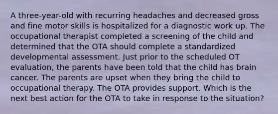 A three-year-old with recurring headaches and decreased gross and fine motor skills is hospitalized for a diagnostic work up. The occupational therapist completed a screening of the child and determined that the OTA should complete a standardized developmental assessment. Just prior to the scheduled OT evaluation, the parents have been told that the child has brain cancer. The parents are upset when they bring the child to occupational therapy. The OTA provides support. Which is the next best action for the OTA to take in response to the situation?