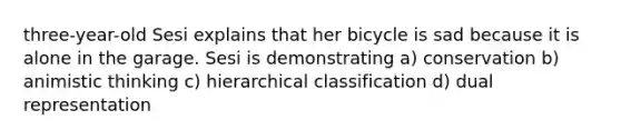 three-year-old Sesi explains that her bicycle is sad because it is alone in the garage. Sesi is demonstrating a) conservation b) animistic thinking c) hierarchical classification d) dual representation