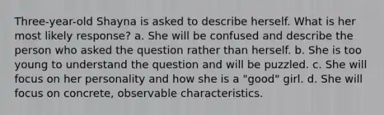 Three-year-old Shayna is asked to describe herself. What is her most likely response? a. She will be confused and describe the person who asked the question rather than herself. b. She is too young to understand the question and will be puzzled. c. She will focus on her personality and how she is a "good" girl. d. She will focus on concrete, observable characteristics.