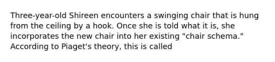 Three-year-old Shireen encounters a swinging chair that is hung from the ceiling by a hook. Once she is told what it is, she incorporates the new chair into her existing "chair schema." According to Piaget's theory, this is called