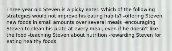 Three-year-old Steven is a picky eater. Which of the following strategies would not improve his eating habits? -offering Steven new foods in small amounts over several meals -encouraging Steven to clean his plate at every meal, even if he doesn't like the food -teaching Steven about nutrition -rewarding Steven for eating healthy foods