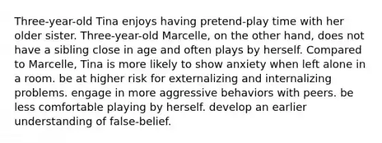 Three-year-old Tina enjoys having pretend-play time with her older sister. Three-year-old Marcelle, on the other hand, does not have a sibling close in age and often plays by herself. Compared to Marcelle, Tina is more likely to show anxiety when left alone in a room. be at higher risk for externalizing and internalizing problems. engage in more aggressive behaviors with peers. be less comfortable playing by herself. develop an earlier understanding of false-belief.